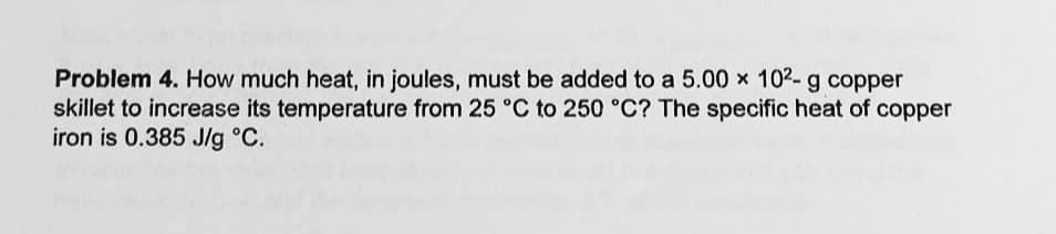 Problem 4. How much heat, in joules, must be added to a 5.00 x 102- g copper
skillet to increase its temperature from 25 °C to 250 °C? The specific heat of copper
iron is 0.385 J/g °C.