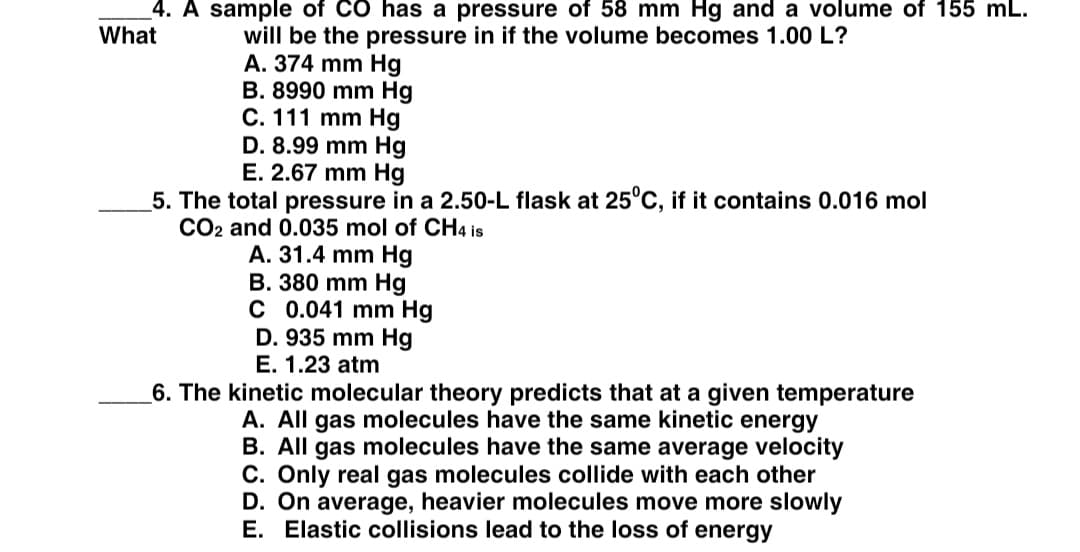 4. A sample of CO has a pressure of 58 mm Hg and a volume of 155 mL.
What
will be the pressure in if the volume becomes 1.00 L?
A. 374 mm Hg
B. 8990 mm Hg
C. 111 mm Hg
D. 8.99 mm Hg
E. 2.67 mm Hg
5. The total pressure in a 2.50-L flask at 25°C, if it contains 0.016 mol
CO2 and 0.035 mol of CH4 is
A. 31.4 mm Hg
B. 380 mm Hg
C 0.041 mm Hg
D. 935 mm Hg
E. 1.23 atm
6. The kinetic molecular theory predicts that at a given temperature
A. All gas molecules have the same kinetic energy
B. All gas molecules have the same average velocity
C. Only real gas molecules collide with each other
D. On average, heavier molecules move more slowly
E. Elastic collisions lead to the loss of energy