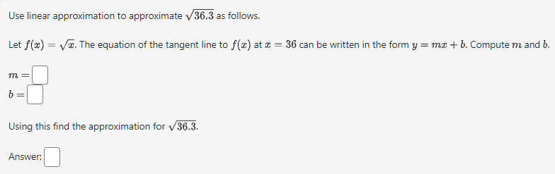 Use linear approximation to approximate √36.3 as follows.
Let f(x) = √x. The equation of the tangent line to f(x) at x = 36 can be written in the form y = mx + b. Compute m and b.
m =
Using this find the approximation for √36.3.
Answer: