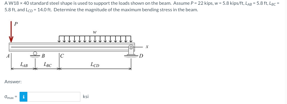 AW18 x 40 standard steel shape is used to support the loads shown on the beam. Assume P = 22 kips, w = 5.8 kips/ft, LAB = 5.8 ft, LBC =
5.8 ft, and LcD = 14.0 ft. Determine the magnitude of the maximum bending stress in the beam.
A
LAB
Answer:
Omax =
i
B
LBC
C
ksi
W
LCD
X