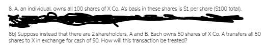 8. A, an individual, owns all 100 shares of X Co. A's basis in these shares is $1 per share ($100 total).
8b) Suppose instead that there are 2 shareholders, A and B. Each owns 50 shares of X Co. A transfers all 50
shares to X in exchange for cash of 50. How will this transaction be treated?
