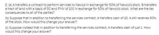 5. (a) A transfers a contract to perform services to Newco in exchange for 50% of Newco's stock. B transfers
a tract of land with a basis of 50 and FMV of 100 in exchange for 50% of Newco's stock. What are the tax
consequences to all of the parties?
(b) Suppose that in addition to transferring the services contract, A transfers cash of 20. A still receives 5096
of the stock. How would this change your answer?
() Suppose instead that in addition to transferring the services contract, A transfers cash of just 1 How
would this change your answer?
