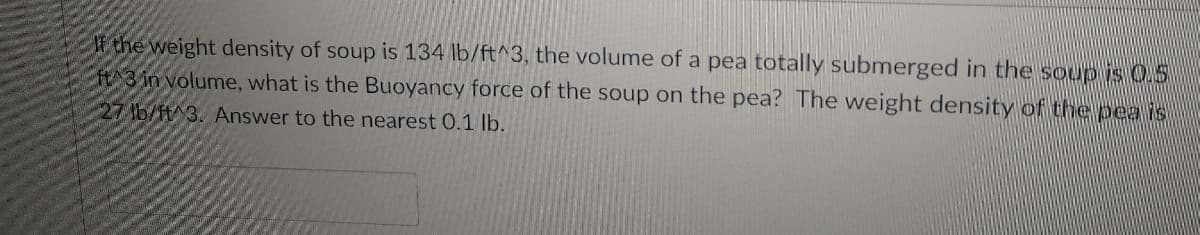 IF the weight density of soup is 134 lb/ft^3, the volume of a pea totally submerged in the soup is 0.5
H3 in volume, what is the Buoyancy force of the soup on the pea? The weight density of the pea is
27 lb/H^3. Answer to the nearest 0.1 lb.
