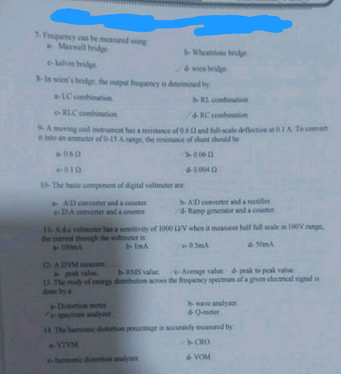 7- Frequency can be measured using
a Maxwell bridge
b- Wheatstone bridge
d-wien bridge
c-kelvin bridge
8- In wien's bridge, the output frequency is determined by:
a-LC combination
c- RLC combination
d-RC combination.
9- A moving coil instrument has a resistance of 0.60) and full-scale deflection at 0.1 A. To convert
it into an ammeter of 0-15 A range, the resistance of shunt should be
a-060
b-0.060
d-0.0040
e-0.10
10- The basic component of digital voltmeter are
a- AD converter and a counter.
-DA converter and a counter
b- RI. combination
b- AD converter and a rectifier
d- Ramp generator and a counter
11-A de voltmeter has a sensitivity of 1000 2/V when it measures half full scale in 100V range,
the current through the voltmeter is:
a-100mA
b- 1mA
c-0,5mA
12-A DVM measure
a- peak value.
b- RMS value.
c- Average value. d- peak to peak value.
13. The study of energy distribution across the frequency spectrum of a given electrical signal is
done by a
a-Distortion meter.
b-wave analyzer.
d-Q-meter
c-spectrum analyzer.
14 The harmonic distortion percentage is accurately measured by:
a VTVM
e-harmonic distortion analyzer.
d- 50mA
b-CRO.
d- VOM.