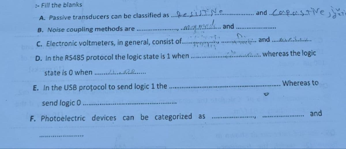 :- Fill the blanks
A. Passive transducers can be classified as Ne
B. Noise coupling methods are
May mads
C. Electronic voltmeters, in general, consist of...
D. In the RS485 protocol the logic state is 1 when
(exacti
state is 0 when...................
E. In the USB protocol to send logic 1 the
send logic 0
F. Photoelectric devices can be categorized as
***********************
and
and .........Ve
************
... and ...............
.............. whereas the logic
Whereas to
and