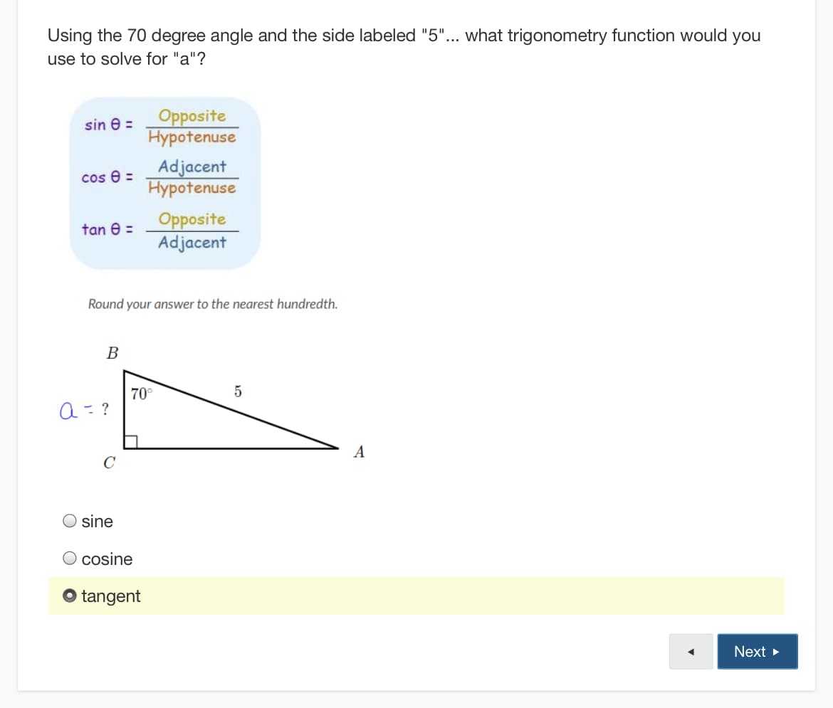 Using the 70 degree angle and the side labeled "5"... what trigonometry function would you
use to solve for "a"?
Opposite
Hypotenuse
sin e =
Adjacent
Hypotenuse
cos e =
Opposite
Adjacent
tan e =
Round your answer to the nearest hundredth.
В
70°
a= ?
A
C
sine
O cosine
O tangent
Next
