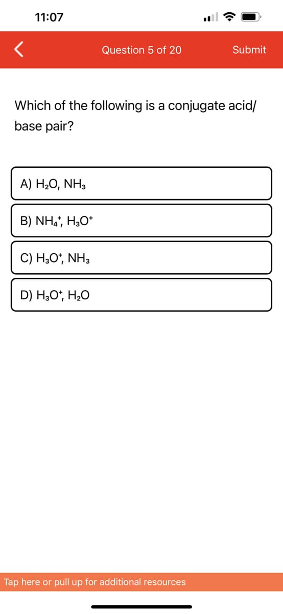<
11:07
A) H₂O, NH3
Which of the following is a conjugate acid/
base pair?
B) NH4+, H3O+
C) H3O*, NH3
Question 5 of 20
D) H3O+, H₂O
Submit
Tap here or pull up for additional resources