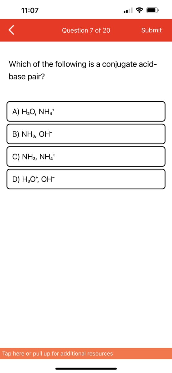 <
11:07
A) H2O, NH,*
Which of the following is a conjugate acid-
base pair?
B) NH3, OH-
C) NH3, NH4+
Question 7 of 20
D) H3O+, OH-
Submit
Tap here or pull up for additional resources