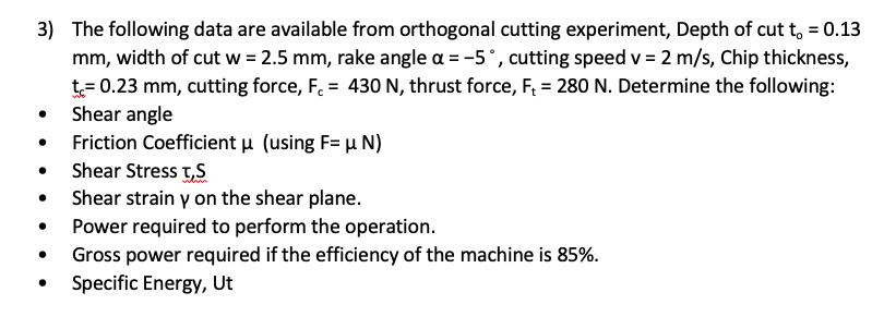 3) The following data are available from orthogonal cutting experiment, Depth of cut t, = 0.13
mm, width of cut w = 2.5 mm, rake angle a = -5°, cutting speed v = 2 m/s, Chip thickness,
t= 0.23 mm, cutting force, F. = 430 N, thrust force, F = 280 N. Determine the following:
Shear angle
Friction Coefficient u (using F= µ N)
Shear Stress t,S
Shear strain y on the shear plane.
Power required to perform the operation.
Gross power required if the efficiency of the machine is 85%.
Specific Energy, Ut
