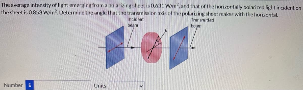 The average intensity of light emerging from a polarizing sheet is 0.631 W/m2, and that of the horizontally polarized light incident on
the sheet is 0.853 W/m². Determine the angle that the transmission axis of the polarizing sheet makes with the horizontal.
Incident
beam
Transmitted
beam
Number i
Units