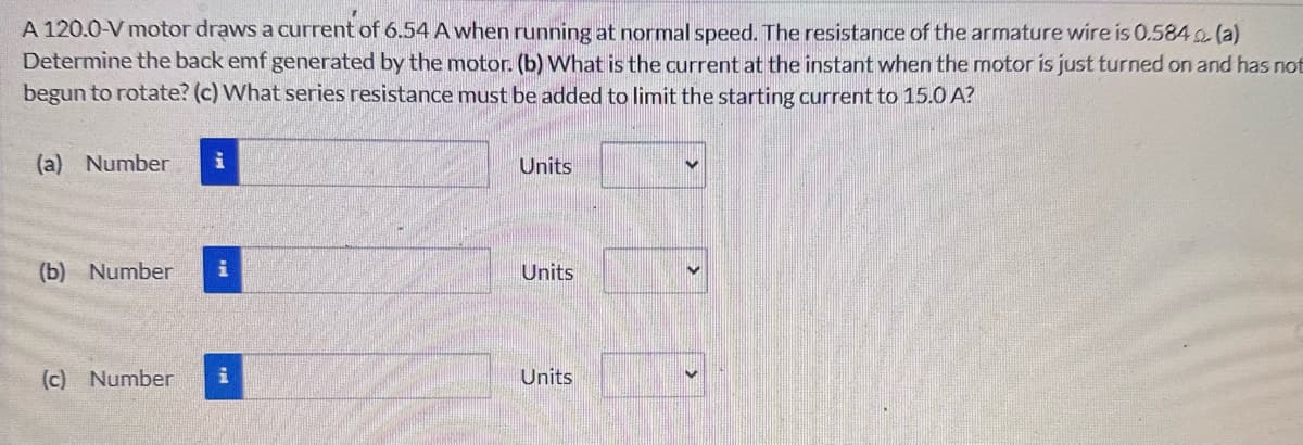 A 120.0-V motor draws a current of 6.54 A when running at normal speed. The resistance of the armature wire is 0.584(a)
Determine the back emf generated by the motor. (b) What is the current at the instant when the motor is just turned on and has not
begun to rotate? (c) What series resistance must be added to limit the starting current to 15.0 A?
(a) Number
i
Units
(b) Number i
Units
(c) Number i
Units