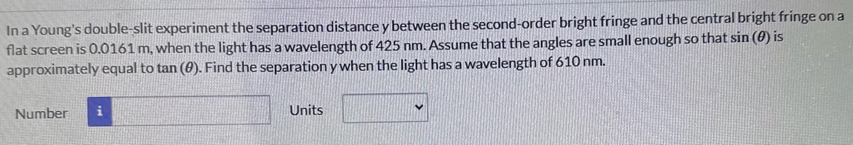 In a Young's double-slit experiment the separation distance y between the second-order bright fringe and the central bright fringe on a
flat screen is 0.0161 m, when the light has a wavelength of 425 nm. Assume that the angles are small enough so that sin (0) is
approximately equal to tan (9). Find the separation y when the light has a wavelength of 610 nm.
Number i
Units
✓