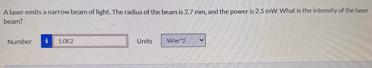 A laser emits a narrow beam of light. The radius of the beam is 2.7 mm, and the power is 2.5 mW. What is the intensity of the laser
beam?
Number i 1.0E2
Units
W/m^2