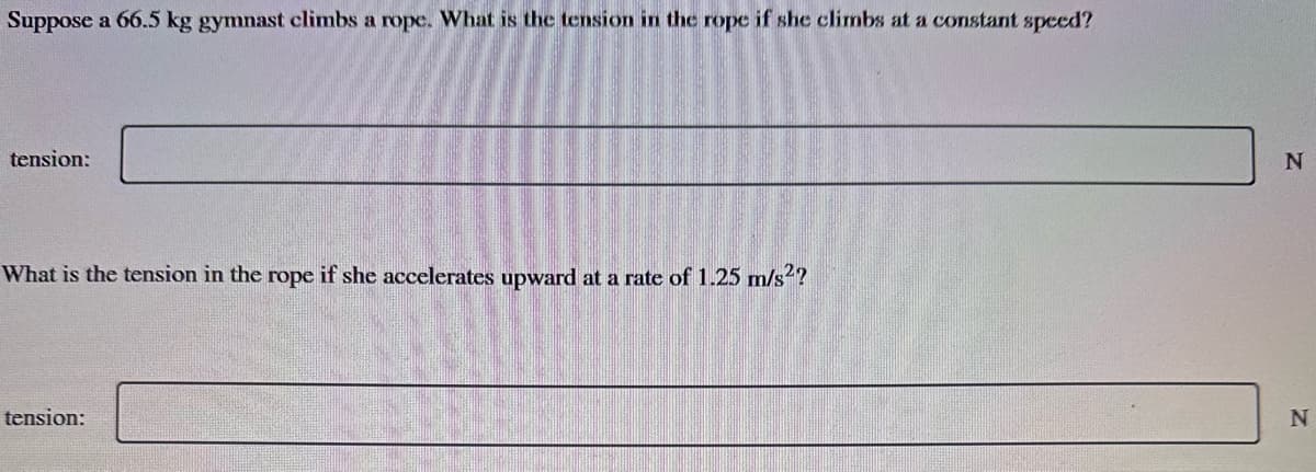 Suppose a 66.5 kg gymnast climbs a rope. What is the tension in the rope if she climbs at a constant speed?
tension:
What is the tension in the rope if she accelerates upward at a rate of 1.25 m/s²?
tension:
N
N