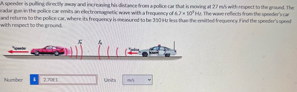 A speeder is pulling directly away and increasing his distance from a police car that is moving at 27 m/s with respect to the ground. The
radar gun in the police car emits an electromagnetic wave with a frequency of 6.7 × 10° Hz. The wave reflects from the speeder's car
and returns to the police car, where its frequency is measured to be 310 Hz less than the emitted frequency. Find the speeder's speed
with respect to the ground.
Yspeeder
Vpolice
OLIO
Number i 2.70E1
Units
m/s