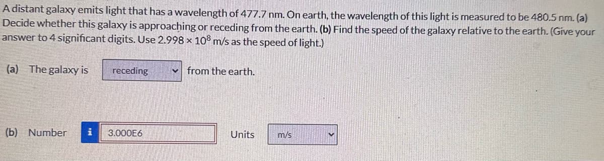 A distant galaxy emits light that has a wavelength of 477.7 nm. On earth, the wavelength of this light is measured to be 480.5 nm. (a)
Decide whether this galaxy is approaching or receding from the earth. (b) Find the speed of the galaxy relative to the earth. (Give your
answer to 4 significant digits. Use 2.998 x 108 m/s as the speed of light.)
(a) The galaxy is
receding
from the earth.
(b) Number
i
3.000E6
Units
m/s