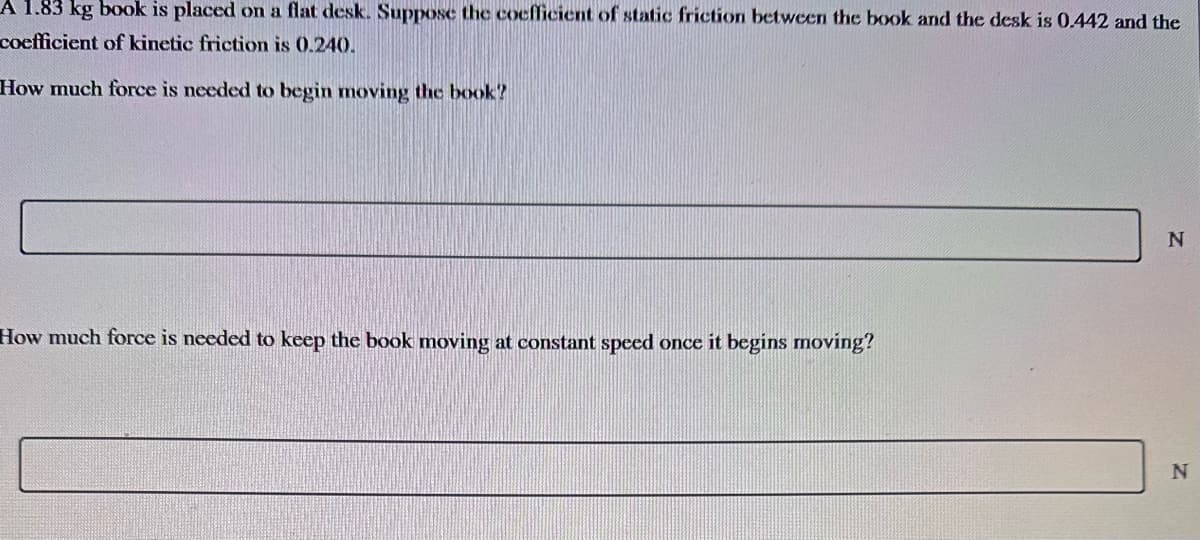 A 1.83 kg book is placed on a flat desk. Suppose the coefficient of static friction between the book and the desk is 0.442 and the
coefficient of kinetic friction is 0.240.
How much force is needed to begin moving the book?
How much force is needed to keep the book moving at constant speed once it begins moving?
N
N