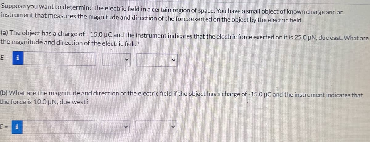 Suppose you want to determine the electric field in a certain region of space. You have a small object of known charge and an
instrument that measures the magnitude and direction of the force exerted on the object by the electric field.
(a) The object has a charge of +15.0 μC and the instrument indicates that the electric force exerted on it is 25.0 µN, due east. What are
the magnitude and direction of the electric field?
E = i
(b) What are the magnitude and direction of the electric field if the object has a charge of -15.0 μC and the instrument indicates that
the force is 10.0 µN, due west?
E= i