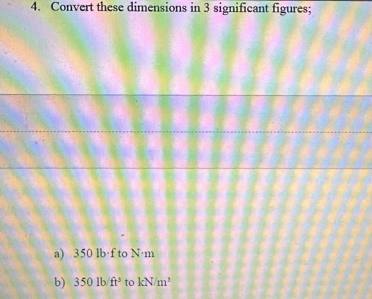 4. Convert these dimensions in 3 significant figures;
a) 350 lb fto N.m
b) 350 lb/ft³ to kN/m²