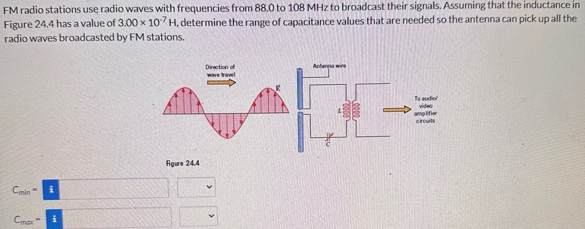 FM radio stations use radio waves with frequencies from 88.0 to 108 MHz to broadcast their signals. Assuming that the inductance in
Figure 24.4 has a value of 3.00 x 107 H, determine the range of capacitance values that are needed so the antenna can pick up all the
radio waves broadcasted by FM stations.
Cmin
i
Cmax=
Figure 24.4
Direction of
wave travel
Antenna wire
To audio/
video
amplifier
circuits
