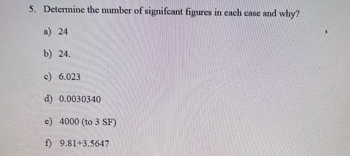 5. Determine the number of signifcant figures in each case and why?
a) 24
b) 24.
c) 6.023
d) 0.0030340
e) 4000 (to 3 SF)
f) 9.81+3.5647