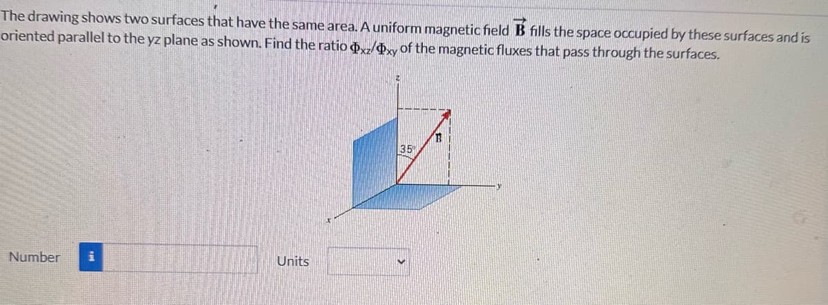 The drawing shows two surfaces that have the same area. A uniform magnetic field B fills the space occupied by these surfaces and is
oriented parallel to the yz plane as shown. Find the ratio xz/xy of the magnetic fluxes that pass through the surfaces.
Number i
Units
35°