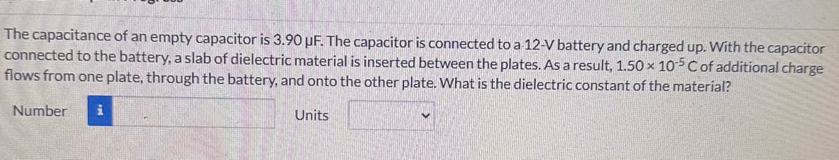 The capacitance of an empty capacitor is 3.90 uF. The capacitor is connected to a 12-V battery and charged up. With the capacitor
connected to the battery, a slab of dielectric material is inserted between the plates. As a result, 1.50 x 105 C of additional charge
flows from one plate, through the battery, and onto the other plate. What is the dielectric constant of the material?
Number
i
Units