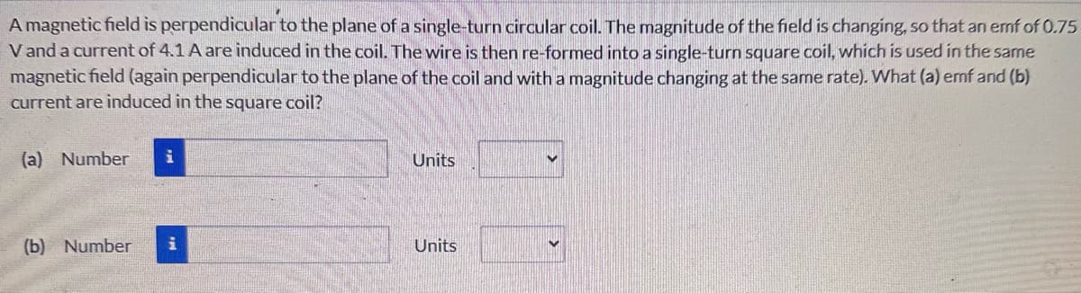 A magnetic field is perpendicular to the plane of a single-turn circular coil. The magnitude of the field is changing, so that an emf of 0.75
V and a current of 4.1 A are induced in the coil. The wire is then re-formed into a single-turn square coil, which is used in the same
magnetic field (again perpendicular to the plane of the coil and with a magnitude changing at the same rate). What (a) emf and (b)
current are induced in the square coil?
(a) Number i
Units
(b) Number
Units