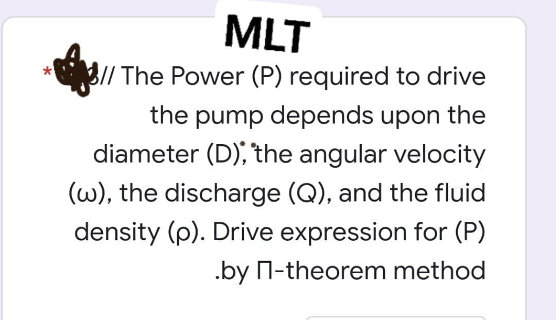 MLT
// The Power (P) required to drive
the pump depends upon the
diameter (D), the angular velocity
(w), the discharge (Q), and the fluid
density (p). Drive expression for (P)
.by П-theorem method