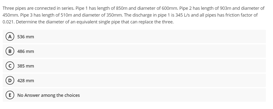 Three pipes are connected in series. Pipe 1 has length of 850m and diameter of 600mm. Pipe 2 has length of 903m and diameter of
450mm. Pipe 3 has length of 510m and diameter of 350mm. The discharge in pipe 1 is 345 L/s and all pipes has friction factor of
0.021. Determine the diameter of an equivalent single pipe that can replace the three.
A) 536 mm
B 486 mm
с
385 mm
D
428 mm
E No Answer among the choices