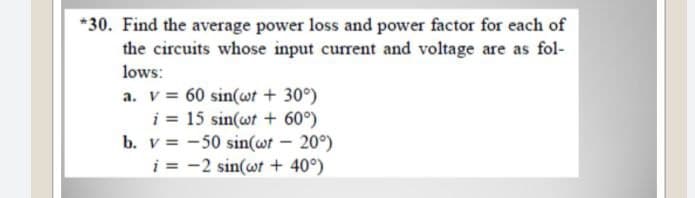 *30. Find the average power loss and power factor for each of
the circuits whose input current and voltage are as fol-
lows:
a. v = 60 sin(wt + 30°)
i = 15 sin(wt + 60°)
b. v -50 sin(wt – 20°)
i = -2 sin(wt + 40°)

