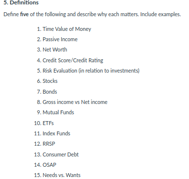 5. Definitions
Define five of the following and describe why each matters. Include examples.
1. Time Value of Money
2. Passive Income
3. Net Worth
4. Credit Score/Credit Rating
5. Risk Evaluation (in relation to investments)
6. Stocks
7. Bonds
8. Gross income vs Net income
9. Mutual Funds
10. ETFS
11. Index Funds
12. RRSP
13. Consumer Debt
14. OSAP
15. Needs vs. Wants
