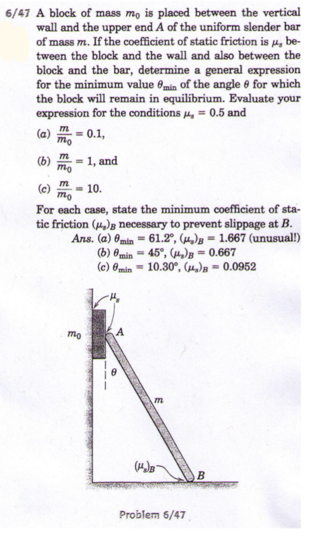 6/47 A block of mass mo is placed between the vertical
wall and the upper end A of the uniform slender bar
of mass m. If the coefficient of static friction is µg be-
tween the block and the wall and also between the
block and the bar, determine a general expression
for the minimum value 0min Oof the angle 0 for which
the block will remain in equilibrium. Evaluate your
expression for the conditions µ = 0.5 and
%3D
т
(a)
mo
0.1,
m
(b)
mo
1, and
m
(c)
mo
10.
%3D
For each case, state the minimum coefficient of sta-
tic friction (u)B necessary to prevent slippage at B.
Ans. (a) 0min = 61.2°, (µ,)B = 1.667 (unusual!)
(b) 0min = 45°, (µ)B = 0.667
(c) 0min = 10.30°, (µ,)B = 0.0952
%3D
%3D
%3D
%3D
%3D
mo
m
(Ha)B
Problem 6/47
