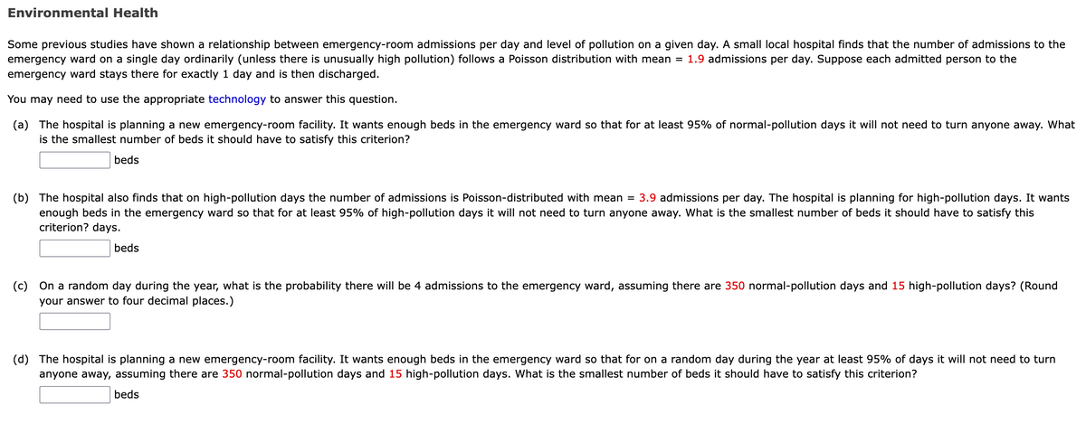 Environmental Health
Some previous studies have shown a relationship between emergency-room admissions per day and level of pollution on a given day. A small local hospital finds that the number of admissions to the
emergency ward on a single day ordinarily (unless there is unusually high pollution) follows a Poisson distribution with mean = 1.9 admissions per day. Suppose each admitted person to the
emergency ward stays there for exactly 1 day and is then discharged.
You may need to use the appropriate technology to answer this question.
(a) The hospital is planning a new emergency-room facility. It wants enough beds in the emergency ward so that for at least 95% of normal-pollution days it will not need to turn anyone away. What
is the smallest number of beds it should have to satisfy this criterion?
beds
(b) The hospital also finds that on high-pollution days the number of admissions is Poisson-distributed with mean = 3.9 admissions per day. The hospital is planning for high-pollution days. It wants
enough beds in the emergency ward so that for at least 95% of high-pollution days it will not need to turn anyone away. What is the smallest number of beds it should have to satisfy this
criterion? days.
beds
(c) On a random day during the year, what is the probability there will be 4 admissions to the emergency ward, assuming there are 350 normal-pollution days and 15 high-pollution days? (Round
your answer to four decimal places.)
(d) The hospital is planning a new emergency-room facility. It wants enough beds in the emergency ward so that for on a random day during the year at least 95% of days it will not need to turn
anyone away, assuming there are 350 normal-pollution days and 15 high-pollution days. What is the smallest number of beds it should have to satisfy this criterion?
beds
