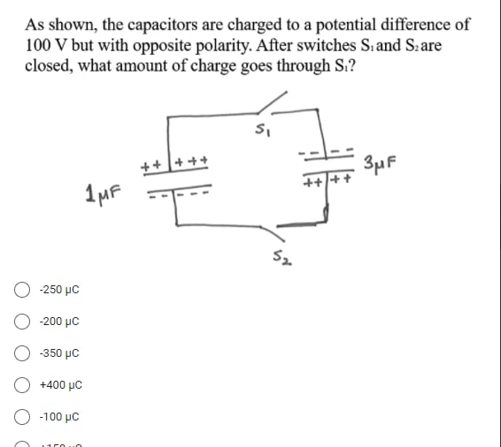 As shown, the capacitors are charged to a potential difference of
100 V but with opposite polarity. After switches S. and S:are
closed, what amount of charge goes through Si?
++ + ++
3µF
-250 με
200 μC
350 με
+400 μC
-100 με
