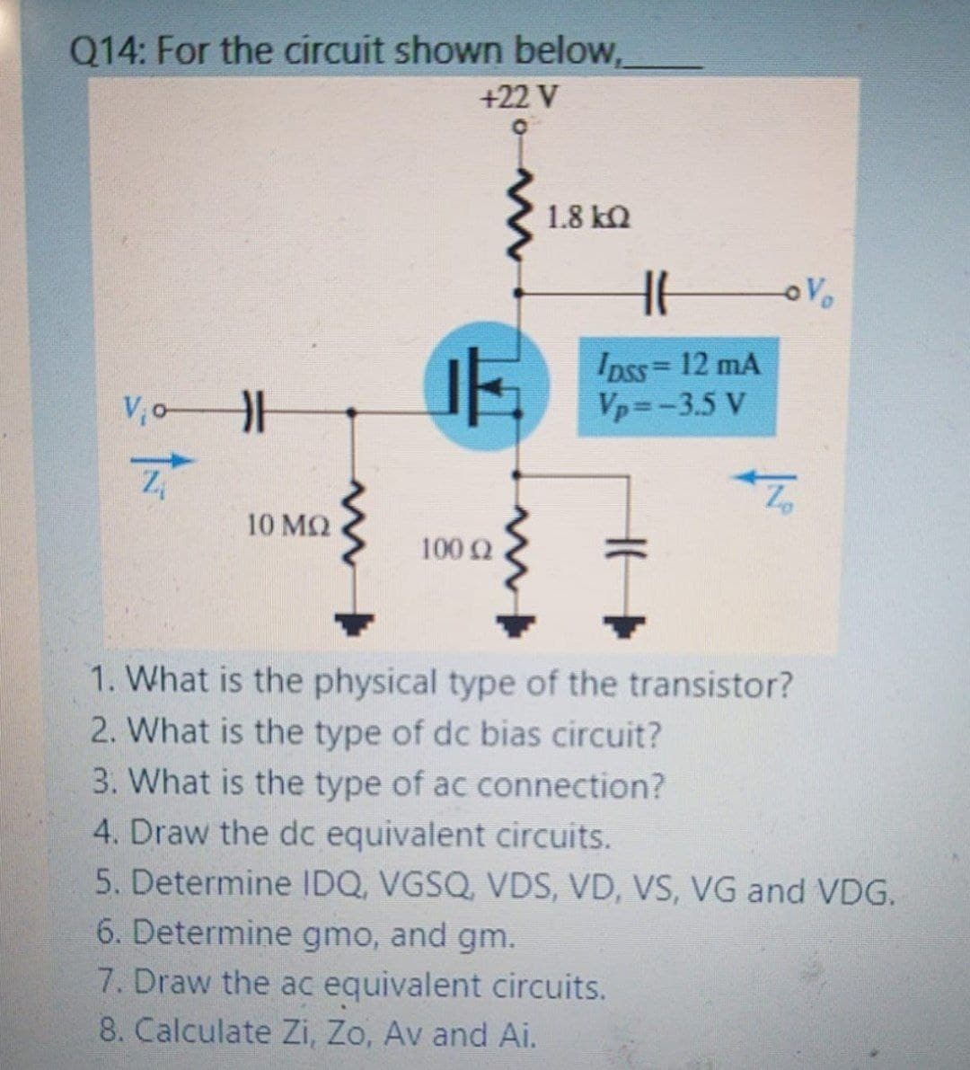 Q14: For the circuit shown below,
+22 V
1.8 kQ
Ipss= 12 mA
Vp=-3.5 V
VoH
10 MQ
1002
1. What is the physical type of the transistor?
2. What is the type of dc bias circuit?
3. What is the type of ac connection?
4. Draw the dc equivalent circuits.
5. Determine IDQ, VGSQ, VDS, VD, VS, VG and VDG.
6. Determine gmo, and gm.
7. Draw the ac equivalent circuits.
8. Calculate Zi, Zo, Av and Ai.
