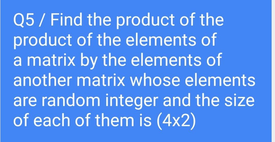 Q5 / Find the product of the
product of the elements of
a matrix by the elements of
another matrix whose elements
are random integer and the size
of each of them is (4x2)
