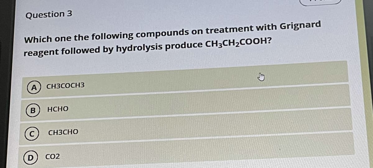 Question 3
Which one the following compounds on treatment with Grignard
reagent followed by hydrolysis produce CH3CH2COOH?
CH3COCH3
B
НСНО
CH3CHO
CO2
