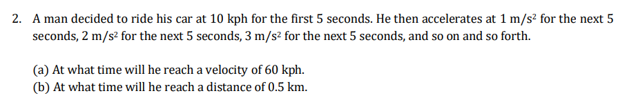 2. A man decided to ride his car at 10 kph for the first 5 seconds. He then accelerates at 1 m/s? for the next 5
seconds, 2 m/s? for the next 5 seconds, 3 m/s² for the next 5 seconds, and so on and so forth.
(a) At what time will he reach a velocity of 60 kph.
(b) At what time will he reach a distance of 0.5 km.
