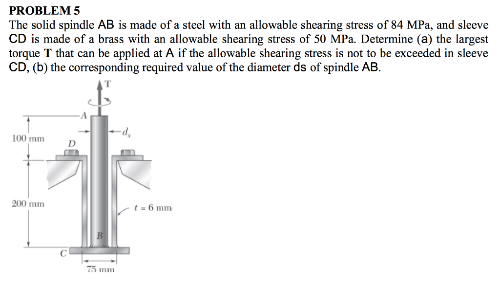PROBLEM 5
The solid spindle AB is made of a steel with an allowable shearing stress of 84 MPa, and sleeve
CD is made of a brass with an allowable shearing stress of 50 MPa. Determine (a) the largest
torque T that can be applied at A if the allowable shearing stress is not to be exceeded in sleeve
CD, (b) the corresponding required value of the diameter ds of spindle AB.
100 mm
200 mm
t = 6 mm
75 mm
