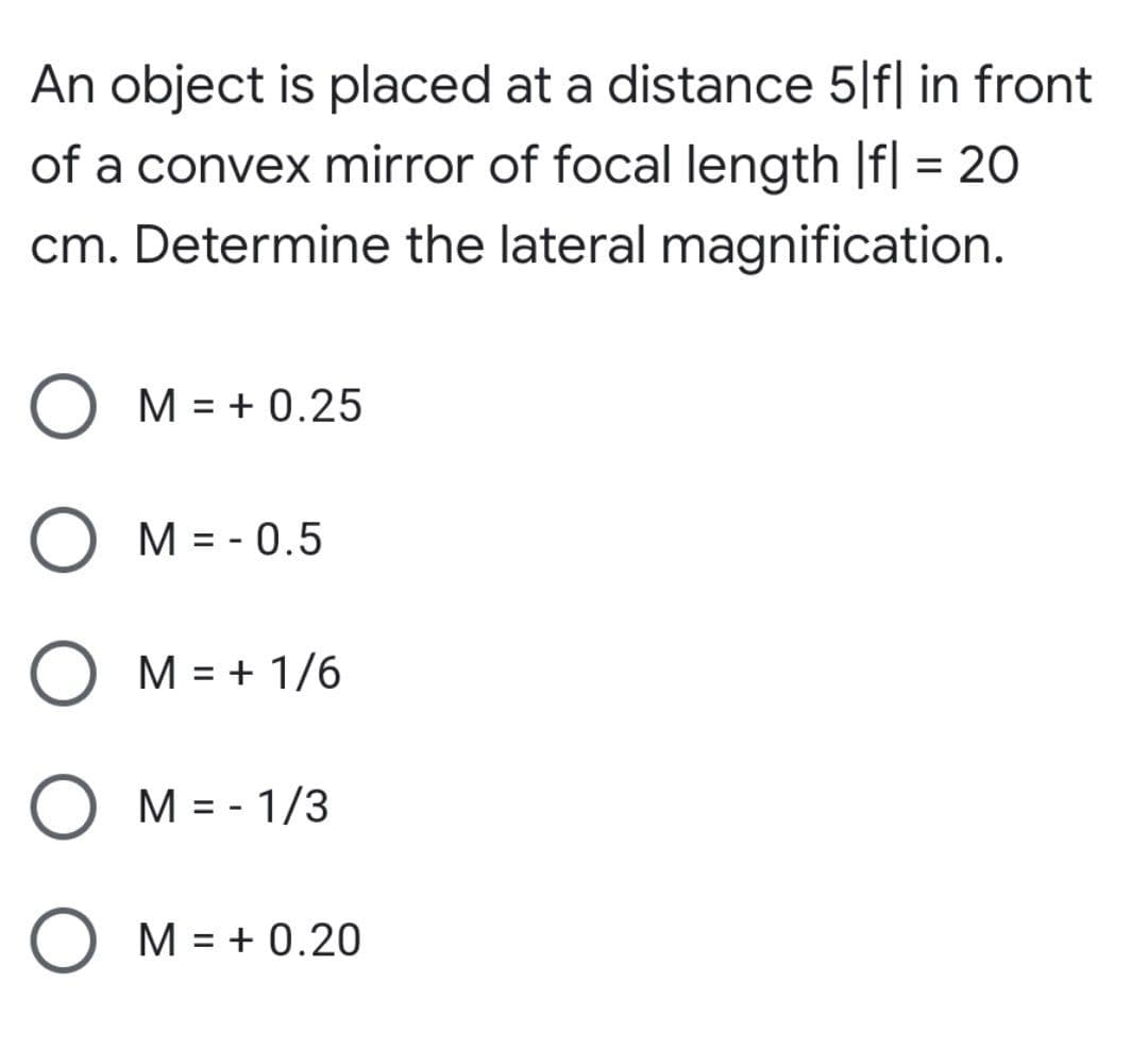 An object is placed at a distance 5|f| in front
of a convex mirror of focal length |f| = 2O
cm. Determine the lateral magnification.
O M = + 0.25
O M = - 0.5
O M = + 1/6
M = - 1/3
O M = + 0.20
