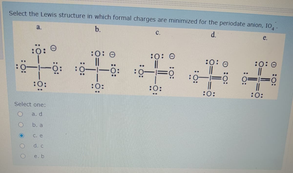 Select the Lewis structure in which formal charges are minimized for the periodate anion, IO, .
a.
b.
d.
с.
e.
*****
..
:0: 0
:O:
:0: 0
:0: 0
:0: 0
:O
:O:
::
:0:
:
:
Select one:
a. d
b. a
C. e
d. c
e. b
