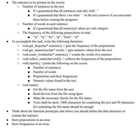 • The statistics to be printed on the screen:
o Number of sentences in the text
It's guaranteed that all sentences end only with *.
. I's guaranteed that there's no other in the text (remove if you encounter
them before running the program)
o Number of words in each sentence
• It's guaranteed that all numerical values are only integers
o The frequency of the following prepositions in total:
"in", "to", "for", "at", "from", "of"
• To accomplish this task, write the following functions:
o void get_freq(char* sentence); // gets the frequency of the prepositions
o void get_numerics(char* word); // gets numeric values from the text
o void count_words(char* sentence); // counts the words of a sentence
o void collect_stats(char text[]); // collects the frequencies of the prepositions
o void report(); // prints the following on the screen
• Number of sentences
• Number of words
Prepositions and their frequencies
Numeric values found in the text
o void main();
• Get the file name from the user
• Read the text from the file using fgets
• Make the necessary checks for the file status
Texts shall be short: 1000 characters for containing the text and 50 characters
for containing the file name should be enough
• Think about the function prototypes and where you should define the data structures to
contain the statistics
• Store prepositions in an array
• Store frequencies in an array
