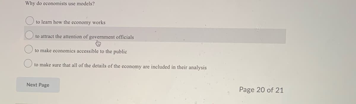 Why do economists use models?
to learn how the economy works
to attract the attention of government officials
to make economics accessible to the public
to make sure that all of the details of the economy are included in their analysis
Next Page
Page 20 of 21
