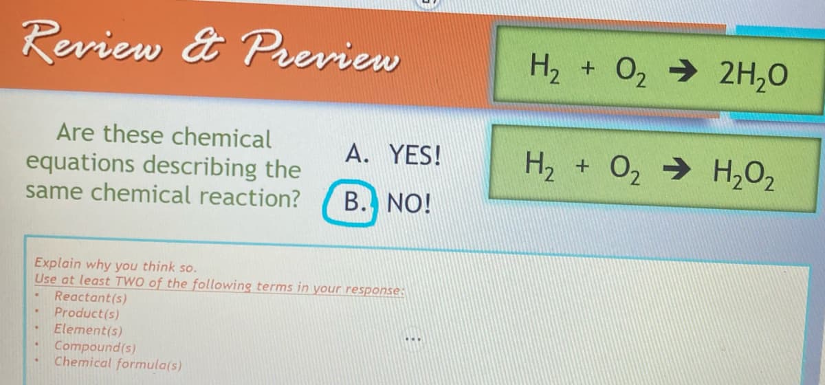 Review & Preview
A. YES!
Are these chemical
equations describing the
same chemical reaction? B. NO!
Explain why you think so.
Use at least TWO of the following terms in your response:
Reactant(s)
Product(s)
Element(s)
Compound(s)
Chemical formula(s)
.
H₂ + O₂ → 2H₂O
H₂ + O₂ → H₂O₂