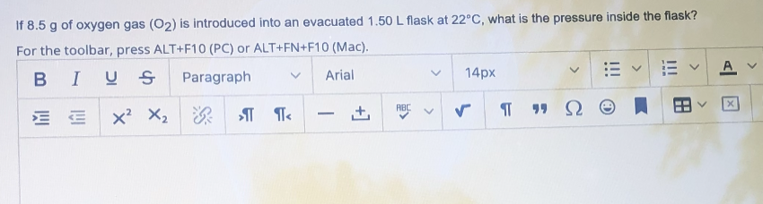 If 8.5 g of oxygen gas (O2) is introduced into an evacuated 1.50 L flask at 22°C, what is the pressure inside the flask?
For the toolbar, press ALT+F10 (PC) or ALT+FN+F10 (Mac).
A V
BIUS
Paragraph
Arial
14px
RBC
x? X2
深
+,
-
>
