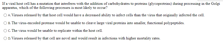 If a viral host cell has a mutation that interferes with the addition of carbohydrates to proteins (glycoproteins) during processing in the Golgi
apparatus, which of the following processes is most likely to occur?
O A. Viruses released by that host cell would have a decreased ability to infect cells than the virus that originally infected the cell.
B. The virus-encoded protease would be unable to cleave large viral proteins into smaller, functional polypeptides.
OC. The virus would be unable to replicate within the host cell.
D. Viruses released by that cell are novel and would result in infections with higher mortality rates.
