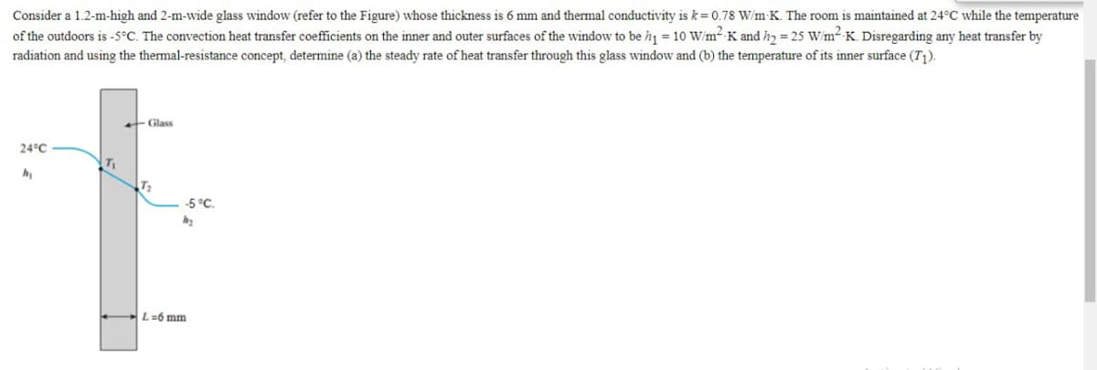 Consider a 1.2-m-high and 2-m-wide glass window (refer to the Figure) whose thickness is 6 mm and thermal conductivity is k= 0.78 W/m K. The room is maintained at 24°C while the temperature
of the outdoors is -5°C. The convection heat transfer coefficients on the inner and outer surfaces of the window to be h1 = 10 W/m² K and h, = 25 W/m2 K. Disregarding any heat transfer by
radiation and using the thermal-resistance concept, determine (a) the steady rate of heat transfer through this glass window and (b) the temperature of its inner surface (T;).
Glass
24°C
T2
-5 °C.
L=6 mm
