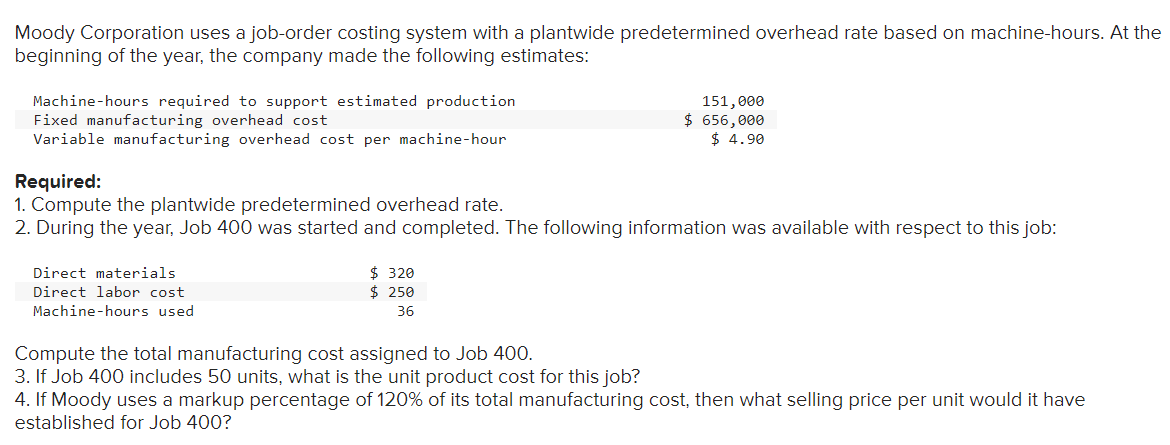 Moody Corporation uses a job-order costing system with a plantwide predetermined overhead rate based on machine-hours. At the
beginning of the year, the company made the following estimates:
Machine-hours required to support estimated production
Fixed manufacturing overhead cost
Variable manufacturing overhead cost per machine-hour
Required:
1. Compute the plantwide predetermined overhead rate.
2. During the year, Job 400 was started and completed. The following information was available with respect to this job:
Direct materials
Direct labor cost
Machine-hours used
151,000
$ 656,000
$ 4.90
$ 320
$ 250
36
Compute the total manufacturing cost assigned to Job 400.
3. If Job 400 includes 50 units, what is the unit product cost for this job?
4. If Moody uses a markup percentage of 120% of its total manufacturing cost, then what selling price per unit would it have
established for Job 400?