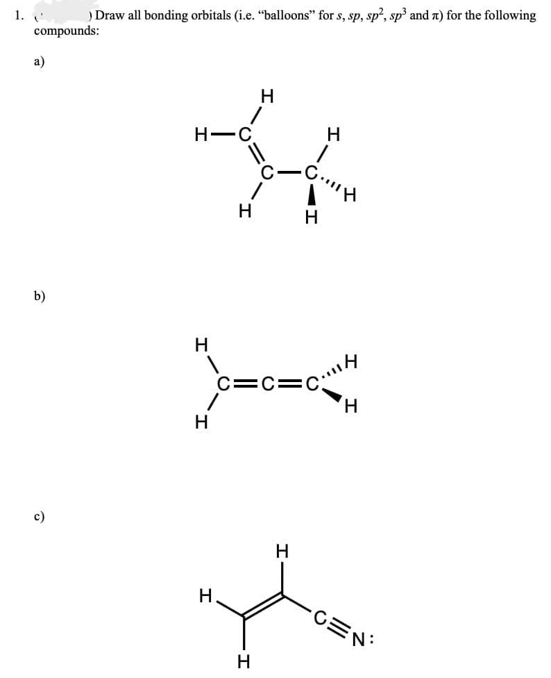 1. '
) Draw all bonding orbitals (i.e. “balloons" for s, sp, sp², sp³ and л) for the following
compounds:
a)
b)
c)
H
H
C... H
C=C=CH
H
H
H
-CEN